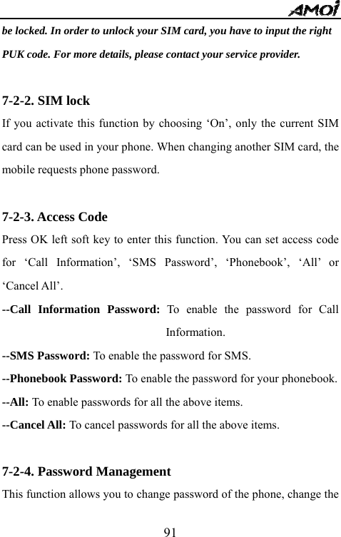   91be locked. In order to unlock your SIM card, you have to input the right   PUK code. For more details, please contact your service provider.  7-2-2. SIM lock If you activate this function by choosing &lsquo;On&rsquo;, only the current SIM card can be used in your phone. When changing another SIM card, the mobile requests phone password.  7-2-3. Access Code Press OK left soft key to enter this function. You can set access code for &lsquo;Call Information&rsquo;, &lsquo;SMS Password&rsquo;, &lsquo;Phonebook&rsquo;, &lsquo;All&rsquo; or &lsquo;Cancel All&rsquo;. --Call Information Password: To enable the password for Call Information. --SMS Password: To enable the password for SMS. --Phonebook Password: To enable the password for your phonebook. --All: To enable passwords for all the above items. --Cancel All: To cancel passwords for all the above items.  7-2-4. Password Management This function allows you to change password of the phone, change the 