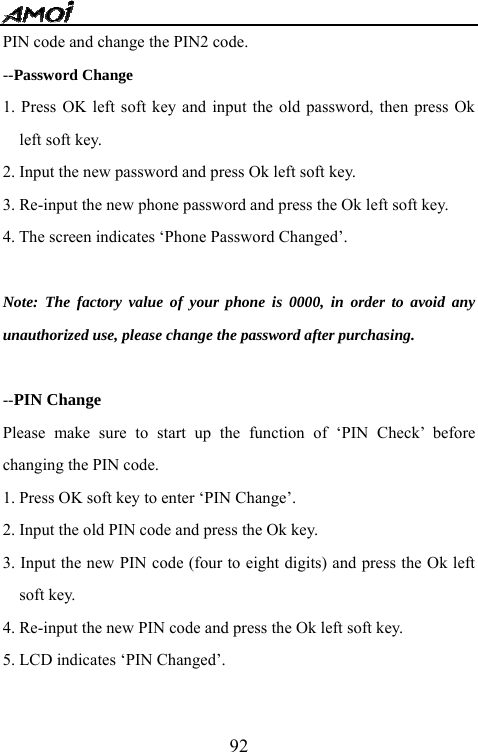   92PIN code and change the PIN2 code. --Password Change 1. Press OK left soft key and input the old password, then press Ok left soft key. 2. Input the new password and press Ok left soft key. 3. Re-input the new phone password and press the Ok left soft key. 4. The screen indicates &lsquo;Phone Password Changed&rsquo;.  Note: The factory value of your phone is 0000, in order to avoid any unauthorized use, please change the password after purchasing.  --PIN Change Please make sure to start up the function of &lsquo;PIN Check&rsquo; before changing the PIN code. 1. Press OK soft key to enter &lsquo;PIN Change&rsquo;. 2. Input the old PIN code and press the Ok key. 3. Input the new PIN code (four to eight digits) and press the Ok left soft key. 4. Re-input the new PIN code and press the Ok left soft key. 5. LCD indicates &lsquo;PIN Changed&rsquo;.   