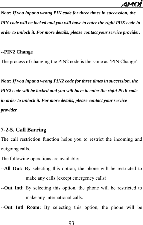   93Note: If you input a wrong PIN code for three times in succession, the   PIN code will be locked and you will have to enter the right PUK code in   order to unlock it. For more details, please contact your service provider.  --PIN2 Change   The process of changing the PIN2 code is the same as &lsquo;PIN Change&rsquo;.  Note: If you input a wrong PIN2 code for three times in succession, the   PIN2 code will be locked and you will have to enter the right PUK code   in order to unlock it. For more details, please contact your service   provider.  7-2-5. Call Barring The call restriction function helps you to restrict the incoming and outgoing calls.   The following operations are available: --All Out: By selecting this option, the phone will be restricted to make any calls (except emergency calls)   --Out Intl:  By selecting this option, the phone will be restricted to make any international calls. --Out Intl Roam: By selecting this option, the phone will be 