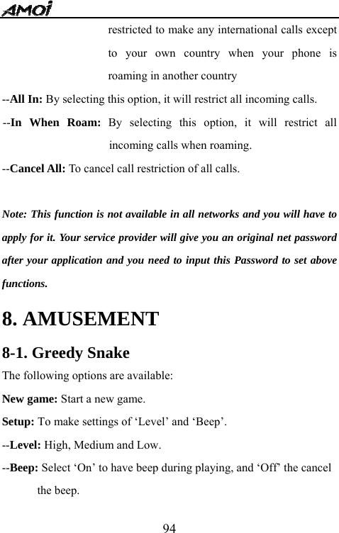   94restricted to make any international calls except to your own country when your phone is roaming in another country --All In: By selecting this option, it will restrict all incoming calls. --In When Roam: By selecting this option, it will restrict all incoming calls when roaming. --Cancel All: To cancel call restriction of all calls.  Note: This function is not available in all networks and you will have to apply for it. Your service provider will give you an original net password after your application and you need to input this Password to set above functions. 8. AMUSEMENT 8-1. Greedy Snake The following options are available: New game: Start a new game. Setup: To make settings of &lsquo;Level&rsquo; and &lsquo;Beep&rsquo;. --Level: High, Medium and Low. --Beep: Select &lsquo;On&rsquo; to have beep during playing, and &lsquo;Off&rsquo; the cancel   the beep. 