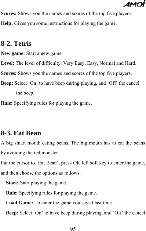   95Scores: Shows you the names and scores of the top five players. Help: Gives you some instructions for playing the game.  8-2. Tetris New game: Start a new game. Level: The level of difficulty: Very Easy, Easy, Normal and Hard. Scores: Shows you the names and scores of the top five players. Beep: Select &lsquo;On&rsquo; to have beep during playing, and &lsquo;Off&rsquo; the cancel   the beep. Rule: Specifying rules for playing the game.   8-3. Eat Bean A big smart mouth eating beans. The big mouth has to eat the beans by avoiding the red monster.   Put the cursor to &lsquo;Eat Bean&rsquo;, press OK left soft key to enter the game, and then choose the options as follows:   Start: Start playing the game.   Rule: Specifying rules for playing the game. Load Game: To enter the game you saved last time.   Beep: Select &lsquo;On&rsquo; to have beep during playing, and &lsquo;Off&rsquo; the cancel 