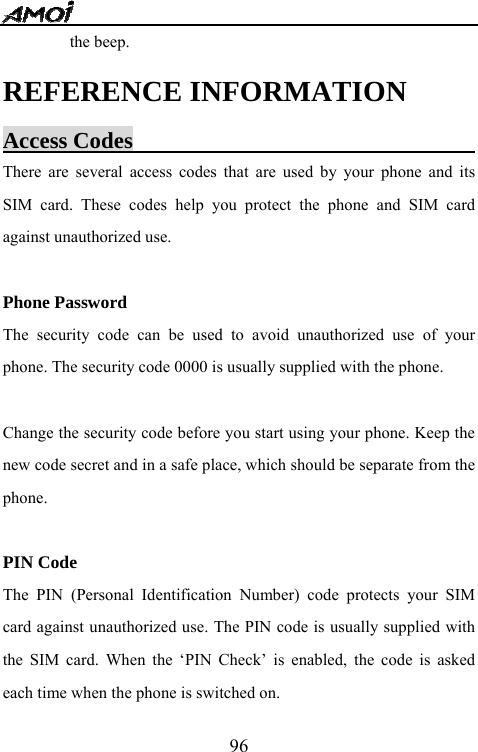   96the beep. REFERENCE INFORMATION Access Codes                                There are several access codes that are used by your phone and its SIM card. These codes help you protect the phone and SIM card against unauthorized use.  Phone Password The security code can be used to avoid unauthorized use of your phone. The security code 0000 is usually supplied with the phone.    Change the security code before you start using your phone. Keep the new code secret and in a safe place, which should be separate from the phone.  PIN Code The PIN (Personal Identification Number) code protects your SIM card against unauthorized use. The PIN code is usually supplied with the SIM card. When the &lsquo;PIN Check&rsquo; is enabled, the code is asked each time when the phone is switched on. 