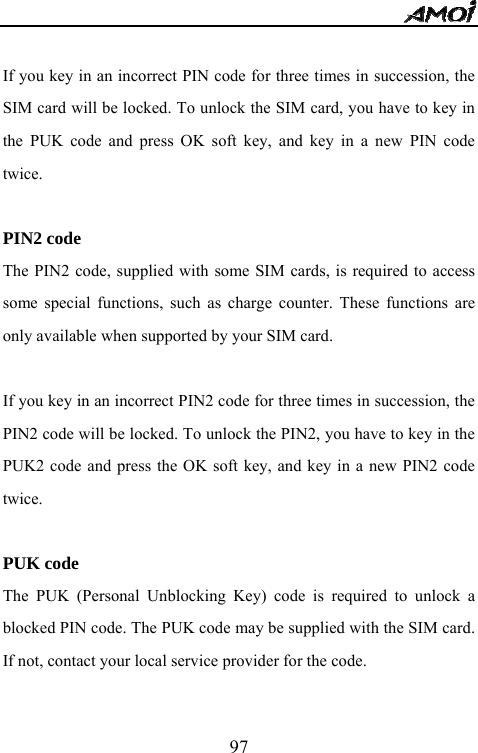   97 If you key in an incorrect PIN code for three times in succession, the SIM card will be locked. To unlock the SIM card, you have to key in the PUK code and press OK soft key, and key in a new PIN code twice.  PIN2 code The PIN2 code, supplied with some SIM cards, is required to access some special functions, such as charge counter. These functions are only available when supported by your SIM card.   If you key in an incorrect PIN2 code for three times in succession, the PIN2 code will be locked. To unlock the PIN2, you have to key in the PUK2 code and press the OK soft key, and key in a new PIN2 code twice.  PUK code The PUK (Personal Unblocking Key) code is required to unlock a blocked PIN code. The PUK code may be supplied with the SIM card. If not, contact your local service provider for the code.  