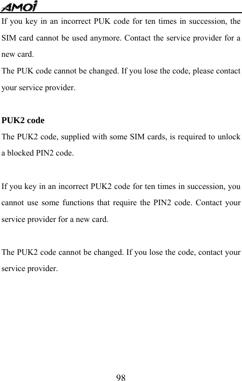   98If you key in an incorrect PUK code for ten times in succession, the SIM card cannot be used anymore. Contact the service provider for a new card. The PUK code cannot be changed. If you lose the code, please contact your service provider.  PUK2 code The PUK2 code, supplied with some SIM cards, is required to unlock a blocked PIN2 code.    If you key in an incorrect PUK2 code for ten times in succession, you cannot use some functions that require the PIN2 code. Contact your service provider for a new card.  The PUK2 code cannot be changed. If you lose the code, contact your service provider.      