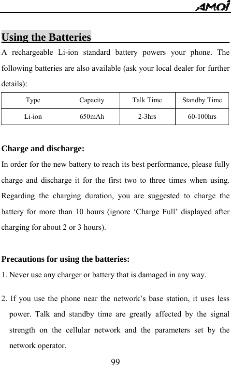   99 Using the Batteries                          A rechargeable Li-ion standard battery powers your phone. The following batteries are also available (ask your local dealer for further details): Type  Capacity  Talk Time  Standby TimeLi-ion   650mAh  2-3hrs  60-100hrs  Charge and discharge: In order for the new battery to reach its best performance, please fully charge and discharge it for the first two to three times when using. Regarding the charging duration, you are suggested to charge the battery for more than 10 hours (ignore &lsquo;Charge Full&rsquo; displayed after charging for about 2 or 3 hours).  Precautions for using the batteries: 1. Never use any charger or battery that is damaged in any way.  2. If you use the phone near the network&rsquo;s base station, it uses less power. Talk and standby time are greatly affected by the signal strength on the cellular network and the parameters set by the network operator. 