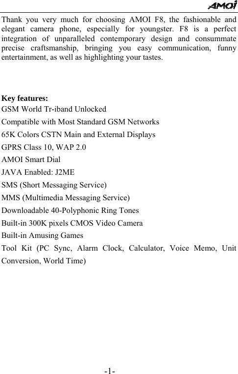                                                      -1- Thank you very much for choosing AMOI F8, the fashionable and elegant camera phone, especially for youngster. F8 is a perfect integration of unparalleled contemporary design and consummate precise craftsmanship, bringing you easy communication, funny entertainment, as well as highlighting your tastes.    Key features: GSM World Tr-iband Unlocked Compatible with Most Standard GSM Networks 65K Colors CSTN Main and External Displays GPRS Class 10, WAP 2.0 AMOI Smart Dial JAVA Enabled: J2ME SMS (Short Messaging Service) MMS (Multimedia Messaging Service) Downloadable 40-Polyphonic Ring Tones Built-in 300K pixels CMOS Video Camera Built-in Amusing Games Tool Kit (PC Sync, Alarm Clock, Calculator, Voice Memo, Unit Conversion, World Time)        