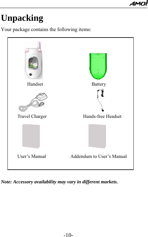                                                 -10- Unpacking Your package contains the following items:                   Note: Accessory availability may vary in different markets.                             Handset                    Battery                    Travel Charger               Hands-free Headset                       User&rsquo;s Manual          Addendum to User&rsquo;s Manual