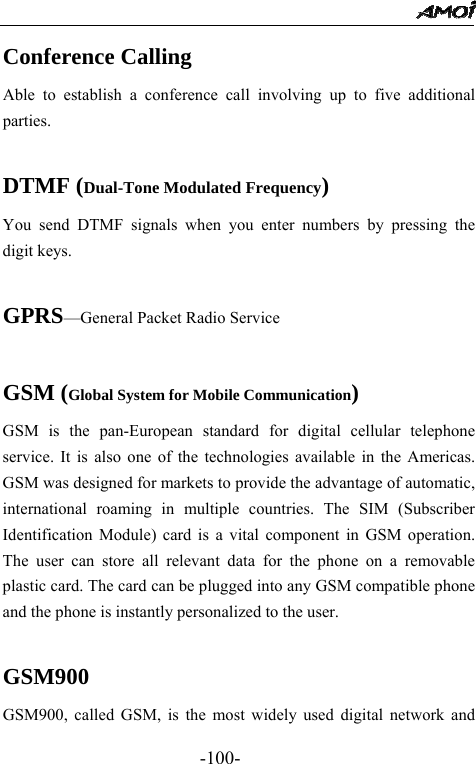                                                 -100- Conference Calling Able to establish a conference call involving up to five additional parties.  DTMF (Dual-Tone Modulated Frequency) You send DTMF signals when you enter numbers by pressing the digit keys.  GPRS&mdash;General Packet Radio Service  GSM (Global System for Mobile Communication) GSM is the pan-European standard for digital cellular telephone service. It is also one of the technologies available in the Americas. GSM was designed for markets to provide the advantage of automatic, international roaming in multiple countries. The SIM (Subscriber Identification Module) card is a vital component in GSM operation. The user can store all relevant data for the phone on a removable plastic card. The card can be plugged into any GSM compatible phone and the phone is instantly personalized to the user.  GSM900 GSM900, called GSM, is the most widely used digital network and 
