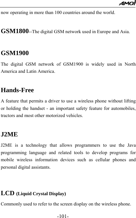                                                 -101- now operating in more than 100 countries around the world.  GSM1800--The digital GSM network used in Europe and Asia.  GSM1900 The digital GSM network of GSM1900 is widely used in North America and Latin America.  Hands-Free A feature that permits a driver to use a wireless phone without lifting or holding the handset - an important safety feature for automobiles, tractors and most other motorized vehicles.  J2ME J2ME is a technology that allows programmers to use the Java programming language and related tools to develop programs for mobile wireless information devices such as cellular phones and personal digital assistants.   LCD (Liquid Crystal Display) Commonly used to refer to the screen display on the wireless phone. 