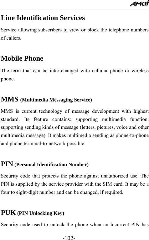                                                 -102- Line Identification Services Service allowing subscribers to view or block the telephone numbers of callers.  Mobile Phone The term that can be inter-changed with cellular phone or wireless phone.  MMS (Multimedia Messaging Service) MMS is current technology of message development with highest standard. Its feature contains: supporting multimedia function, supporting sending kinds of message (letters, pictures, voice and other multimedia message). It makes multimedia sending as phone-to-phone and phone terminal-to-network possible.  PIN (Personal Identification Number) Security code that protects the phone against unauthorized use. The PIN is supplied by the service provider with the SIM card. It may be a four to eight-digit number and can be changed, if required.  PUK (PIN Unlocking Key) Security code used to unlock the phone when an incorrect PIN has 