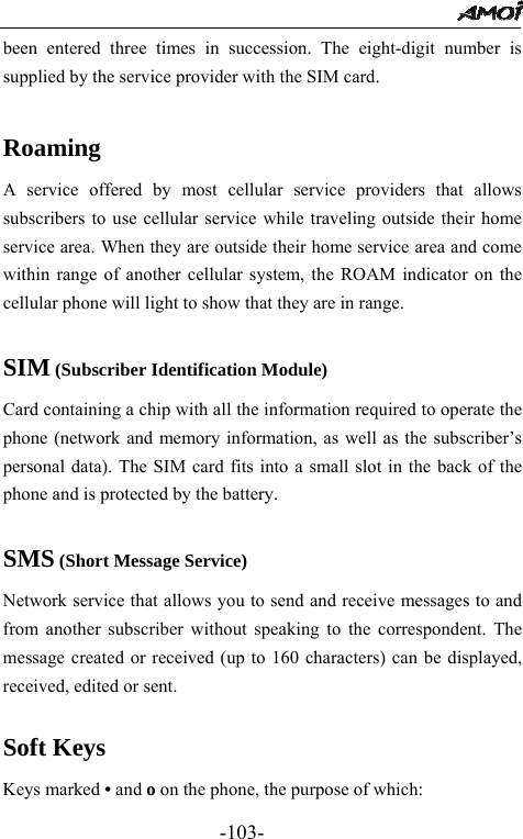                                                 -103- been entered three times in succession. The eight-digit number is supplied by the service provider with the SIM card.  Roaming A service offered by most cellular service providers that allows subscribers to use cellular service while traveling outside their home service area. When they are outside their home service area and come within range of another cellular system, the ROAM indicator on the cellular phone will light to show that they are in range.  SIM (Subscriber Identification Module) Card containing a chip with all the information required to operate the phone (network and memory information, as well as the subscriber&rsquo;s personal data). The SIM card fits into a small slot in the back of the phone and is protected by the battery.  SMS (Short Message Service) Network service that allows you to send and receive messages to and from another subscriber without speaking to the correspondent. The message created or received (up to 160 characters) can be displayed, received, edited or sent.  Soft Keys Keys marked &bull; and o on the phone, the purpose of which: 