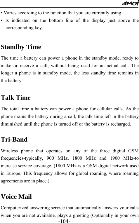                                                -104- &bull; Varies according to the function that you are currently using &bull; Is indicated on the bottom line of the display just above the corresponding key.  Standby Time The time a battery can power a phone in the standby mode, ready to make or receive a call, without being used for an actual call. The longer a phone is in standby mode, the less standby time remains in the battery.  Talk Time The total time a battery can power a phone for cellular calls. As the phone drains the battery during a call, the talk time left in the battery diminished until the phone is turned off or the battery is recharged.  Tri-Band  Wireless phone that operates on any of the three digital GSM frequencies-typically, 900 MHz, 1800 MHz and 1900 MHz-to increase service coverage. (1800 MHz is a GSM digital network used in Europe. This frequency allows for global roaming, where roaming agreements are in place.)  Voice Mail Computerized answering service that automatically answers your calls when you are not available, plays a greeting (Optionally in your own 