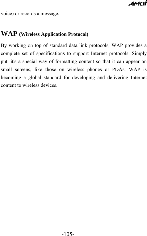                                                -105- voice) or records a message.  WAP (Wireless Application Protocol) By working on top of standard data link protocols, WAP provides a complete set of specifications to support Internet protocols. Simply put, it's a special way of formatting content so that it can appear on small screens, like those on wireless phones or PDAs. WAP is becoming a global standard for developing and delivering Internet content to wireless devices.                
