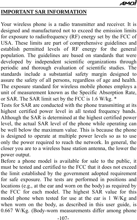                                                -107- IMPORTANT SAR INFORMATION  Your wireless phone is a radio transmitter and receiver. It is designed and manufactured not to exceed the emission limits for exposure to radiofrequency (RF) energy set by the FCC of USA. These limits are part of comprehensive guidelines and establish permitted levels of RF energy for the general population. The guidelines are based on standards that were developed by independent scientific organizations through periodic and thorough evaluation of scientific studies. The standards include a substantial safety margin designed to assure the safety of all persons, regardless of age and health. The exposure standard for wireless mobile phones employs a unit of measurement known as the Specific Absorption Rate, or SAR. The SAR limit set by the FCC is 1.6 W/kg. * Tests for SAR are conducted with the phone transmitting at its highest certified power level in all tested frequency bands. Although the SAR is determined at the highest certified power level, the actual SAR level of the phone while operating can be well below the maximum value. This is because the phone is designed to operate at multiple power levels so as to use only the power required to reach the network. In general, the closer you are to a wireless base station antenna, the lower the power output.   Before a phone model is available for sale to the public, it must be tested and certified to the FCC that it does not exceed the limit established by the government adopted requirement for safe exposure. The tests are performed in positions and locations (e.g., at the ear and worn on the body) as required by the FCC for each model. The highest SAR value for this model phone when tested for use at the ear is 1 W/Kg and when worn on the body, as described in this user guide, is 0.667 W/Kg. (Body-worn measurements differ among phone 