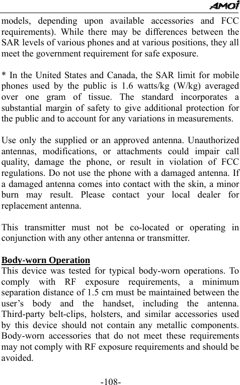                                                 -108- models, depending upon available accessories and FCC requirements). While there may be differences between the SAR levels of various phones and at various positions, they all meet the government requirement for safe exposure.    * In the United States and Canada, the SAR limit for mobile phones used by the public is 1.6 watts/kg (W/kg) averaged over one gram of tissue. The standard incorporates a substantial margin of safety to give additional protection for the public and to account for any variations in measurements.  Use only the supplied or an approved antenna. Unauthorized antennas, modifications, or attachments could impair call quality, damage the phone, or result in violation of FCC regulations. Do not use the phone with a damaged antenna. If a damaged antenna comes into contact with the skin, a minor burn may result. Please contact your local dealer for replacement antenna.  This transmitter must not be co-located or operating in conjunction with any other antenna or transmitter.  Body-worn Operation This device was tested for typical body-worn operations. To comply with RF exposure requirements, a minimum separation distance of 1.5 cm must be maintained between the user&rsquo;s body and the handset, including the antenna. Third-party belt-clips, holsters, and similar accessories used by this device should not contain any metallic components. Body-worn accessories that do not meet these requirements may not comply with RF exposure requirements and should be avoided.    