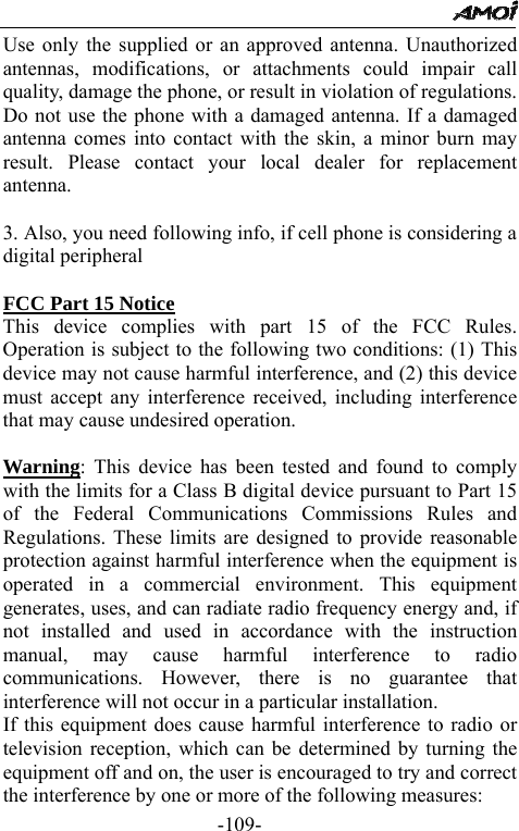                                                 -109- Use only the supplied or an approved antenna. Unauthorized antennas, modifications, or attachments could impair call quality, damage the phone, or result in violation of regulations. Do not use the phone with a damaged antenna. If a damaged antenna comes into contact with the skin, a minor burn may result. Please contact your local dealer for replacement antenna.  3. Also, you need following info, if cell phone is considering a digital peripheral    FCC Part 15 Notice This device complies with part 15 of the FCC Rules. Operation is subject to the following two conditions: (1) This device may not cause harmful interference, and (2) this device must accept any interference received, including interference that may cause undesired operation.      Warning: This device has been tested and found to comply with the limits for a Class B digital device pursuant to Part 15 of the Federal Communications Commissions Rules and Regulations. These limits are designed to provide reasonable protection against harmful interference when the equipment is operated in a commercial environment. This equipment generates, uses, and can radiate radio frequency energy and, if not installed and used in accordance with the instruction manual, may cause harmful interference to radio communications. However, there is no guarantee that interference will not occur in a particular installation.   If this equipment does cause harmful interference to radio or television reception, which can be determined by turning the equipment off and on, the user is encouraged to try and correct the interference by one or more of the following measures:   