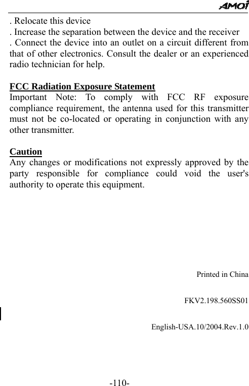                                                 -110- . Relocate this device   . Increase the separation between the device and the receiver   . Connect the device into an outlet on a circuit different from that of other electronics. Consult the dealer or an experienced radio technician for help.    FCC Radiation Exposure Statement Important Note: To comply with FCC RF exposure compliance requirement, the antenna used for this transmitter must not be co-located or operating in conjunction with any other transmitter.    Caution  Any changes or modifications not expressly approved by the party responsible for compliance could void the user's authority to operate this equipment.                  Printed in China                       FKV2.198.560SS01    English-USA.10/2004.Rev.1.0  