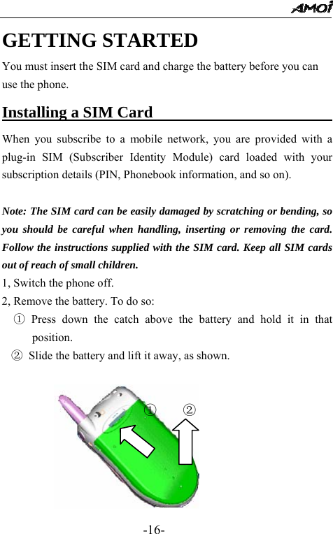                                                 -16- GETTING STARTED You must insert the SIM card and charge the battery before you can use the phone. Installing a SIM Card                          When you subscribe to a mobile network, you are provided with a plug-in SIM (Subscriber Identity Module) card loaded with your subscription details (PIN, Phonebook information, and so on).    Note: The SIM card can be easily damaged by scratching or bending, so you should be careful when handling, inserting or removing the card. Follow the instructions supplied with the SIM card. Keep all SIM cards out of reach of small children. 1, Switch the phone off. 2, Remove the battery. To do so:   ① Press down the catch above the battery and hold it in that position. ② Slide the battery and lift it away, as shown.         ① ②