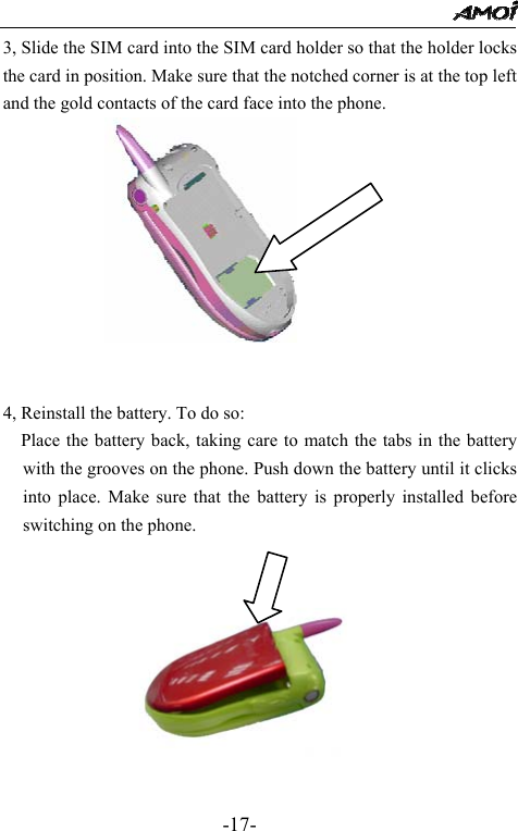                                                 -17- 3, Slide the SIM card into the SIM card holder so that the holder locks the card in position. Make sure that the notched corner is at the top left and the gold contacts of the card face into the phone.        4, Reinstall the battery. To do so: Place the battery back, taking care to match the tabs in the battery with the grooves on the phone. Push down the battery until it clicks into place. Make sure that the battery is properly installed before switching on the phone.    