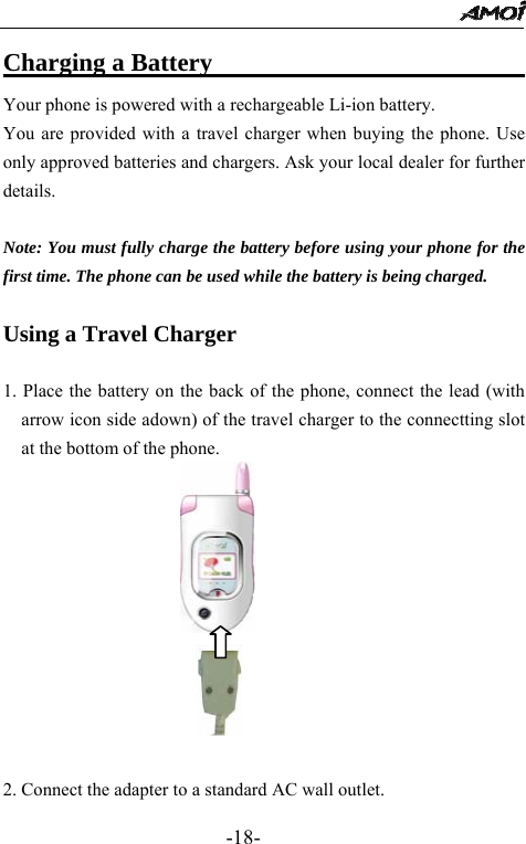                                                 -18- Charging a Battery                          Your phone is powered with a rechargeable Li-ion battery.   You are provided with a travel charger when buying the phone. Use only approved batteries and chargers. Ask your local dealer for further details.  Note: You must fully charge the battery before using your phone for the first time. The phone can be used while the battery is being charged.  Using a Travel Charger  1. Place the battery on the back of the phone, connect the lead (with arrow icon side adown) of the travel charger to the connectting slot at the bottom of the phone.                          2. Connect the adapter to a standard AC wall outlet. 
