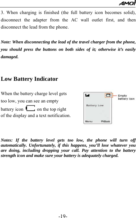                                                 -19- 3. When charging is finished (the full battery icon becomes solid), disconnect the adapter from the AC wall outlet first, and then disconnect the lead from the phone.  Note: When disconnecting the lead of the travel charger from the phone, you should press the buttons on both sides of it; otherwise it&rsquo;s easily damaged.   Low Battery Indicator    When the battery charge level gets   too low, you can see an empty   battery icon    on the top right of the display and a text notification.                         Notes: If the battery level gets too low, the phone will turn off automatically. Unfortunately, if this happens, you&rsquo;ll lose whatever you are doing, including dropping your call. Pay attention to the battery strength icon and make sure your battery is adequately charged.      
