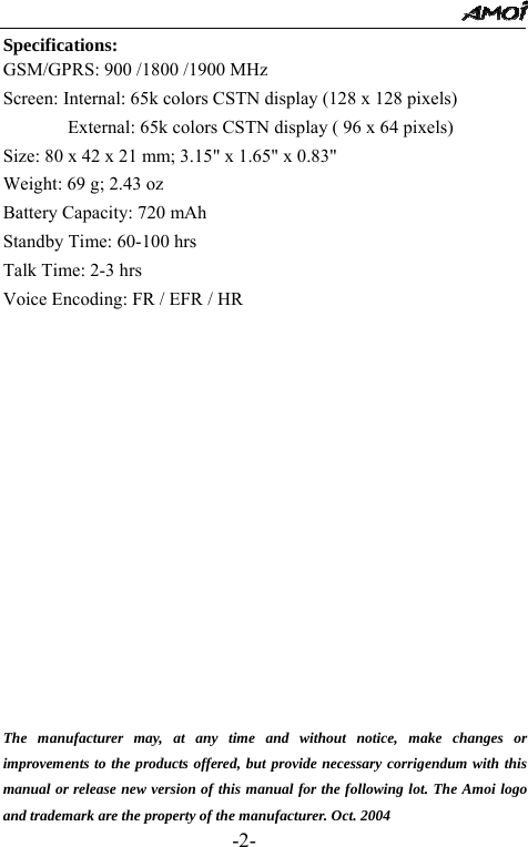                                                 -2- Specifications: GSM/GPRS: 900 /1800 /1900 MHz Screen: Internal: 65k colors CSTN display (128 x 128 pixels)               External: 65k colors CSTN display ( 96 x 64 pixels) Size: 80 x 42 x 21 mm; 3.15" x 1.65" x 0.83" Weight: 69 g; 2.43 oz Battery Capacity: 720 mAh      Standby Time: 60-100 hrs               Talk Time: 2-3 hrs             Voice Encoding: FR / EFR / HR                  The manufacturer may, at any time and without notice, make changes or improvements to the products offered, but provide necessary corrigendum with this manual or release new version of this manual for the following lot. The Amoi logo and trademark are the property of the manufacturer. Oct. 2004 