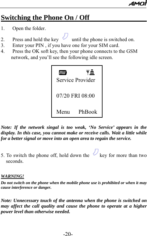                                                 -20- Switching the Phone On / Off                     1. Open the folder. 2. Press and hold the key    until the phone is switched on. 3. Enter your PIN , if you have one for your SIM card.   4. Press the OK soft key, then your phone connects to the GSM network, and you&rsquo;ll see the following idle screen.           Note: If the network singal is too weak, &lsquo;No Service&rsquo; appears in the display. In this case, you cannot make or receive calls. Wait a little while for a better signal or move into an open area to regain the service.  5. To switch the phone off, hold down the  key for more than two seconds.  WARNING! Do not switch on the phone when the mobile phone use is prohibited or when it may cause interference or danger.  Note: Unnecessary touch of the antenna when the phone is switched on may affect the call quality and cause the phone to operate at a higher power level than otherwise needed.   Service Provider 07/20 FRI 08:00 Menu   PhBook