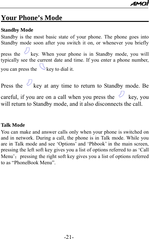                                                 -21- Your Phone&rsquo;s Mode                         Standby Mode Standby is the most basic state of your phone. The phone goes into Standby mode soon after you switch it on, or whenever you briefly press the  key. When your phone is in Standby mode, you will typically see the current date and time. If you enter a phone number, you can press the  key to dial it.  Press the  key at any time to return to Standby mode. Be careful, if you are on a call when you press the   key, you will return to Standby mode, and it also disconnects the call.   Talk Mode You can make and answer calls only when your phone is switched on and in network. During a call, the phone is in Talk mode. While you are in Talk mode and see &lsquo;Options&rsquo; and &lsquo;Phbook&rsquo; in the main screen, pressing the left soft key gives you a list of options referred to as &lsquo;Call Menu&rsquo;；pressing the right soft key gives you a list of options referred to as &ldquo;PhoneBook Menu&rdquo;.      