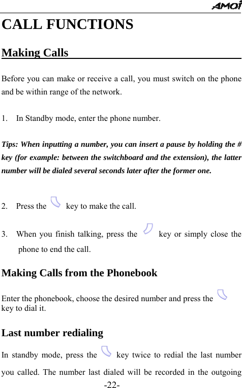                                                 -22- CALL FUNCTIONS  Making Calls                                  Before you can make or receive a call, you must switch on the phone and be within range of the network.  1.    In Standby mode, enter the phone number.     Tips: When inputting a number, you can insert a pause by holding the # key (for example: between the switchboard and the extension), the latter number will be dialed several seconds later after the former one.  2.  Press the    key to make the call. 3.    When you finish talking, press the    key or simply close the phone to end the call.  Making Calls from the Phonebook  Enter the phonebook, choose the desired number and press the   key to dial it.  Last number redialing In standby mode, press the   key twice to redial the last number you called. The number last dialed will be recorded in the outgoing 