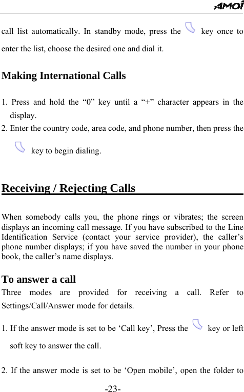                                                 -23- call list automatically. In standby mode, press the   key once to enter the list, choose the desired one and dial it.  Making International Calls  1. Press and hold the &ldquo;0&rdquo; key until a &ldquo;+&rdquo; character appears in the display. 2. Enter the country code, area code, and phone number, then press the  key to begin dialing.  Receiving / Rejecting Calls                            When somebody calls you, the phone rings or vibrates; the screen displays an incoming call message. If you have subscribed to the Line Identification Service (contact your service provider), the caller&rsquo;s phone number displays; if you have saved the number in your phone book, the caller&rsquo;s name displays.  To answer a call Three modes are provided for receiving a call. Refer to Settings/Call/Answer mode for details. 1. If the answer mode is set to be &lsquo;Call key&rsquo;, Press the    key or left soft key to answer the call.  2. If the answer mode is set to be &lsquo;Open mobile&rsquo;, open the folder to 