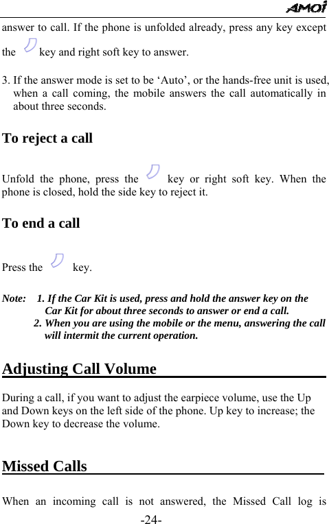                                                 -24- answer to call. If the phone is unfolded already, press any key except the  key and right soft key to answer.  3. If the answer mode is set to be &lsquo;Auto&rsquo;, or the hands-free unit is used, when a call coming, the mobile answers the call automatically in about three seconds.    To reject a call    Unfold the phone, press the  key or right soft key. When the phone is closed, hold the side key to reject it.   To end a call  Press the   key.  Note:    1. If the Car Kit is used, press and hold the answer key on the Car Kit for about three seconds to answer or end a call. 2. When you are using the mobile or the menu, answering the call will intermit the current operation.  Adjusting Call Volume                        During a call, if you want to adjust the earpiece volume, use the Up and Down keys on the left side of the phone. Up key to increase; the Down key to decrease the volume.   Missed Calls                                When an incoming call is not answered, the Missed Call log is 