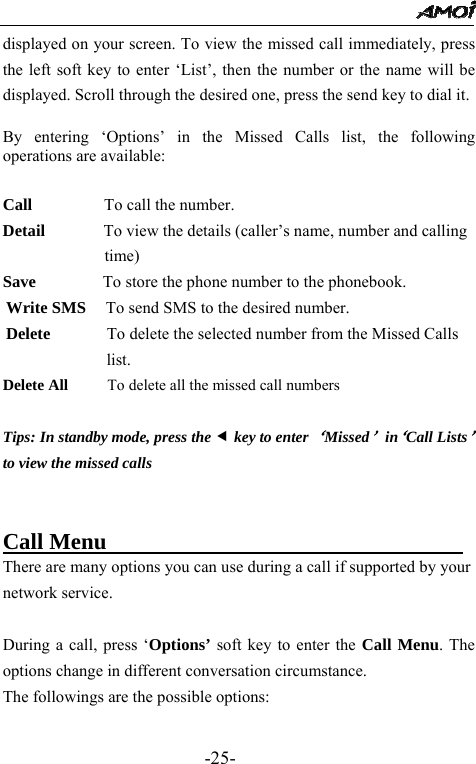                                                 -25- displayed on your screen. To view the missed call immediately, press the left soft key to enter &lsquo;List&rsquo;, then the number or the name will be displayed. Scroll through the desired one, press the send key to dial it.  By entering &lsquo;Options&rsquo; in the Missed Calls list, the following operations are available:  Call         To call the number. Detail              To view the details (caller&rsquo;s name, number and calling time) Save        To store the phone number to the phonebook.                   Write SMS   To send SMS to the desired number. Delete        To delete the selected number from the Missed Calls list. Delete All     To delete all the missed call numbers  Tips: In standby mode, press the e key to enter &lsquo;Missed&rsquo; in&lsquo;Call Lists&rsquo; to view the missed calls     Call Menu                                There are many options you can use during a call if supported by your network service.    During a call, press &lsquo;Options&rsquo; soft key to enter the Call Menu. The options change in different conversation circumstance.   The followings are the possible options:    