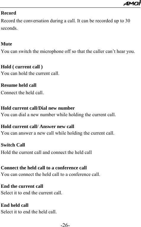                                                 -26- Record Record the conversation during a call. It can be recorded up to 30 seconds.  Mute You can switch the microphone off so that the caller can&rsquo;t hear you.  Hold ( current call ) You can hold the current call.  Resume held call Connect the held call.  Hold current call/Dial new number You can dial a new number while holding the current call.  Hold current call/ Answer new call You can answer a new call while holding the current call.  Switch Call Hold the current call and connect the held call  Connect the held call to a conference call     You can connect the held call to a conference call.    End the current call     Select it to end the current call.  End held call Select it to end the held call.  