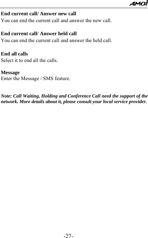                                                 -27- End current call/ Answer new call You can end the current call and answer the new call.  End current call/ Answer held call You can end the current call and answer the held call.  End all calls Select it to end all the calls.  Message Enter the Message / SMS feature.   Note: Call Waiting, Holding and Conference Call need the support of the network. More details about it, please consult your local service provider.                 