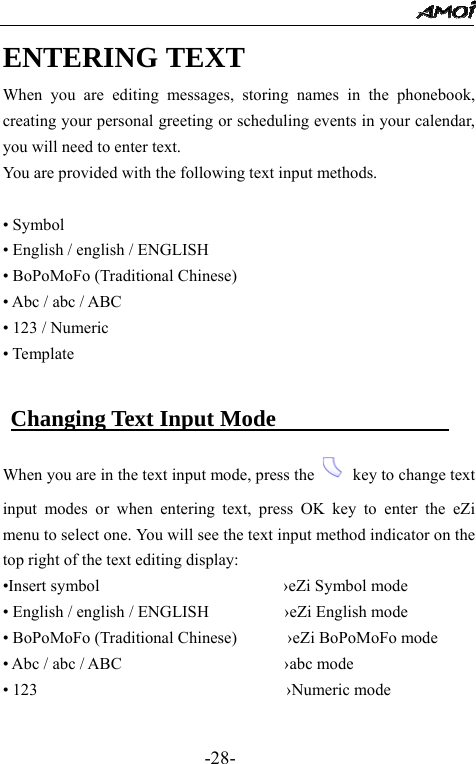                                                 -28- ENTERING TEXT When you are editing messages, storing names in the phonebook, creating your personal greeting or scheduling events in your calendar, you will need to enter text. You are provided with the following text input methods.  &bull; Symbol   &bull; English / english / ENGLISH   &bull; BoPoMoFo (Traditional Chinese) &bull; Abc / abc / ABC     &bull; 123 / Numeric &bull; Template   Changing Text Input Mode                When you are in the text input mode, press the    key to change text input modes or when entering text, press OK key to enter the eZi menu to select one. You will see the text input method indicator on the top right of the text editing display: &bull;Insert symbol                      &rsaquo;eZi Symbol mode &bull; English / english / ENGLISH         &rsaquo;eZi English mode &bull; BoPoMoFo (Traditional Chinese)       &rsaquo;eZi BoPoMoFo mode &bull; Abc / abc / ABC                    &rsaquo;abc mode &bull; 123                                         &rsaquo;Numeric mode    
