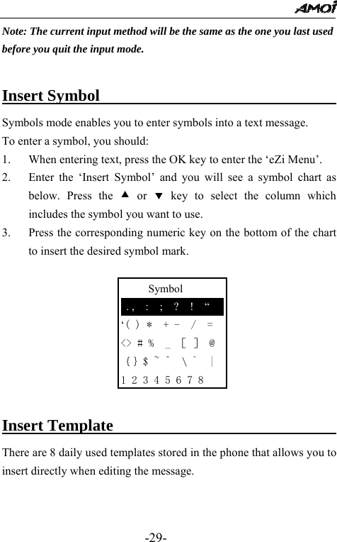                                                 -29-      Symbol  . ,  :  ;  ?  !  &ldquo; &lsquo;( ) *  + -  /  = <> # %  _ ［ ］ @ ｛｝$ ~ ^  \ `  | 1 2 3 4 5 6 7 8 Note: The current input method will be the same as the one you last used   before you quit the input mode.     Insert Symbol                              Symbols mode enables you to enter symbols into a text message.   To enter a symbol, you should: 1. When entering text, press the OK key to enter the &lsquo;eZi Menu&rsquo;. 2. Enter the &lsquo;Insert Symbol&rsquo; and you will see a symbol chart as below. Press the c or d key to select the column which includes the symbol you want to use. 3. Press the corresponding numeric key on the bottom of the chart to insert the desired symbol mark.         Insert Template                             There are 8 daily used templates stored in the phone that allows you to insert directly when editing the message.     