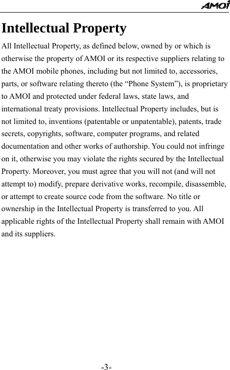                                                 -3- Intellectual Property   All Intellectual Property, as defined below, owned by or which is otherwise the property of AMOI or its respective suppliers relating to the AMOI mobile phones, including but not limited to, accessories, parts, or software relating thereto (the &ldquo;Phone System&rdquo;), is proprietary to AMOI and protected under federal laws, state laws, and international treaty provisions. Intellectual Property includes, but is not limited to, inventions (patentable or unpatentable), patents, trade secrets, copyrights, software, computer programs, and related documentation and other works of authorship. You could not infringe on it, otherwise you may violate the rights secured by the Intellectual Property. Moreover, you must agree that you will not (and will not attempt to) modify, prepare derivative works, recompile, disassemble, or attempt to create source code from the software. No title or ownership in the Intellectual Property is transferred to you. All applicable rights of the Intellectual Property shall remain with AMOI and its suppliers.      