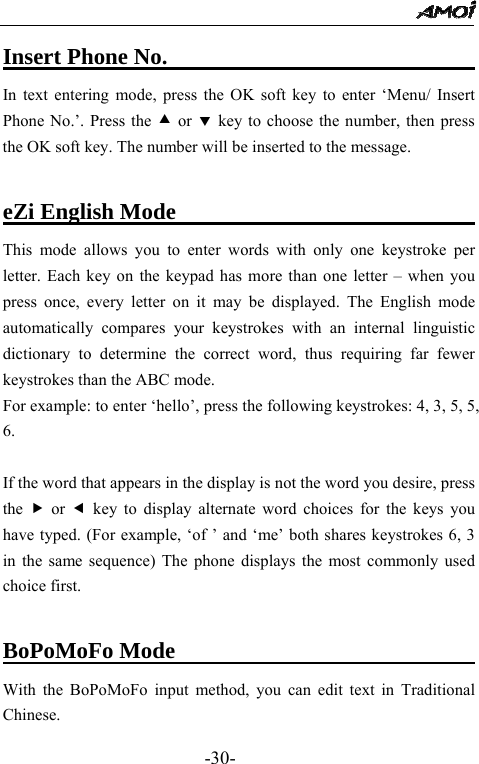                                                 -30- Insert Phone No.                              In text entering mode, press the OK soft key to enter &lsquo;Menu/ Insert Phone No.&rsquo;. Press the c or d key to choose the number, then press the OK soft key. The number will be inserted to the message.    eZi English Mode                           This mode allows you to enter words with only one keystroke per letter. Each key on the keypad has more than one letter &ndash; when you press once, every letter on it may be displayed. The English mode automatically compares your keystrokes with an internal linguistic dictionary to determine the correct word, thus requiring far fewer keystrokes than the ABC mode. For example: to enter &lsquo;hello&rsquo;, press the following keystrokes: 4, 3, 5, 5, 6.  If the word that appears in the display is not the word you desire, press the  f or e key to display alternate word choices for the keys you have typed. (For example, &lsquo;of &rsquo; and &lsquo;me&rsquo; both shares keystrokes 6, 3 in the same sequence) The phone displays the most commonly used choice first.  BoPoMoFo Mode                               With the BoPoMoFo input method, you can edit text in Traditional Chinese. 