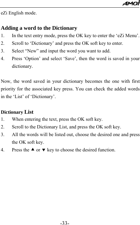                                                 -33- eZi English mode.  Adding a word to the Dictionary 1. In the text entry mode, press the OK key to enter the &lsquo;eZi Menu&rsquo;. 2. Scroll to &lsquo;Dictionary&rsquo; and press the OK soft key to enter. 3. Select &ldquo;New&rdquo; and input the word you want to add.   4.      Press &lsquo;Option&rsquo; and select &lsquo;Save&rsquo;, then the word is saved in your dictionary.    Now, the word saved in your dictionary becomes the one with first priority for the associated key press. You can check the added words in the &lsquo;List&rsquo; of &lsquo;Dictionary&rsquo;.  Dictionary List 1. When entering the text, press the OK soft key. 2. Scroll to the Dictionary List, and press the OK soft key. 3. All the words will be listed out, choose the desired one and press the OK soft key. 4. Press the c or d key to choose the desired function.       