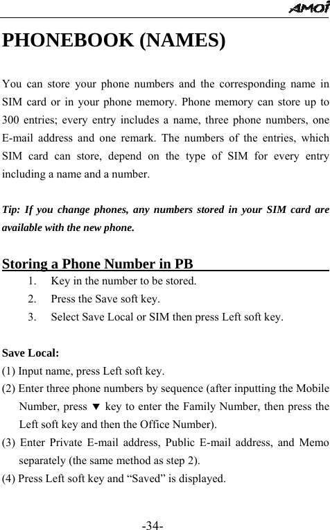                                                 -34- PHONEBOOK (NAMES)                  You can store your phone numbers and the corresponding name in SIM card or in your phone memory. Phone memory can store up to 300 entries; every entry includes a name, three phone numbers, one E-mail address and one remark. The numbers of the entries, which SIM card can store, depend on the type of SIM for every entry including a name and a number.  Tip: If you change phones, any numbers stored in your SIM card are available with the new phone.  Storing a Phone Number in PB                    1. Key in the number to be stored. 2. Press the Save soft key. 3. Select Save Local or SIM then press Left soft key.  Save Local: (1) Input name, press Left soft key. (2) Enter three phone numbers by sequence (after inputting the Mobile Number, press d key to enter the Family Number, then press the Left soft key and then the Office Number). (3) Enter Private E-mail address, Public E-mail address, and Memo separately (the same method as step 2).   (4) Press Left soft key and &ldquo;Saved&rdquo; is displayed.  