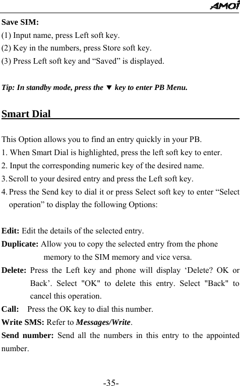                                                 -35- Save SIM: (1) Input name, press Left soft key. (2) Key in the numbers, press Store soft key. (3) Press Left soft key and &ldquo;Saved&rdquo; is displayed.   Tip: In standby mode, press the d key to enter PB Menu.    Smart Dial                                      This Option allows you to find an entry quickly in your PB. 1. When Smart Dial is highlighted, press the left soft key to enter.   2. Input the corresponding numeric key of the desired name. 3. Scroll to your desired entry and press the Left soft key. 4. Press the Send key to dial it or press Select soft key to enter &ldquo;Select operation&rdquo; to display the following Options:  Edit: Edit the details of the selected entry.   Duplicate: Allow you to copy the selected entry from the phone memory to the SIM memory and vice versa. Delete: Press the Left key and phone will display &lsquo;Delete? OK or Back&rsquo;. Select "OK" to delete this entry. Select "Back" to cancel this operation. Call:    Press the OK key to dial this number. Write SMS: Refer to Messages/Write. Send number: Send all the numbers in this entry to the appointed number.   