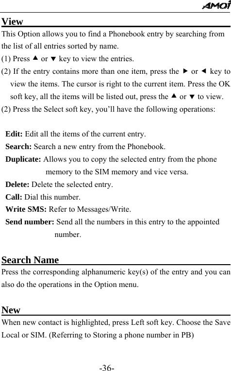                                                 -36- View                                           This Option allows you to find a Phonebook entry by searching from the list of all entries sorted by name. (1) Press c or d key to view the entries. (2) If the entry contains more than one item, press the f or e key to view the items. The cursor is right to the current item. Press the OK soft key, all the items will be listed out, press the c or d to view. (2) Press the Select soft key, you&rsquo;ll have the following operations:  Edit: Edit all the items of the current entry.   Search: Search a new entry from the Phonebook. Duplicate: Allows you to copy the selected entry from the phone memory to the SIM memory and vice versa. Delete: Delete the selected entry. Call: Dial this number. Write SMS: Refer to Messages/Write. Send number: Send all the numbers in this entry to the appointed number.   Search Name                                    Press the corresponding alphanumeric key(s) of the entry and you can also do the operations in the Option menu.  New                                             When new contact is highlighted, press Left soft key. Choose the Save Local or SIM. (Referring to Storing a phone number in PB)  