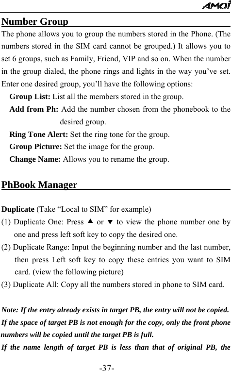                                                 -37- Number Group                                   The phone allows you to group the numbers stored in the Phone. (The numbers stored in the SIM card cannot be grouped.) It allows you to set 6 groups, such as Family, Friend, VIP and so on. When the number in the group dialed, the phone rings and lights in the way you&rsquo;ve set. Enter one desired group, you&rsquo;ll have the following options:   Group List: List all the members stored in the group.   Add from Ph: Add the number chosen from the phonebook to the desired group.   Ring Tone Alert: Set the ring tone for the group.   Group Picture: Set the image for the group.   Change Name: Allows you to rename the group.  PhBook Manager                                        Duplicate (Take &ldquo;Local to SIM&rdquo; for example) (1) Duplicate One: Press c or d to view the phone number one by one and press left soft key to copy the desired one. (2) Duplicate Range: Input the beginning number and the last number, then press Left soft key to copy these entries you want to SIM card. (view the following picture) (3) Duplicate All: Copy all the numbers stored in phone to SIM card.         Note: If the entry already exists in target PB, the entry will not be copied. If the space of target PB is not enough for the copy, only the front phone numbers will be copied until the target PB is full. If the name length of target PB is less than that of original PB, the 