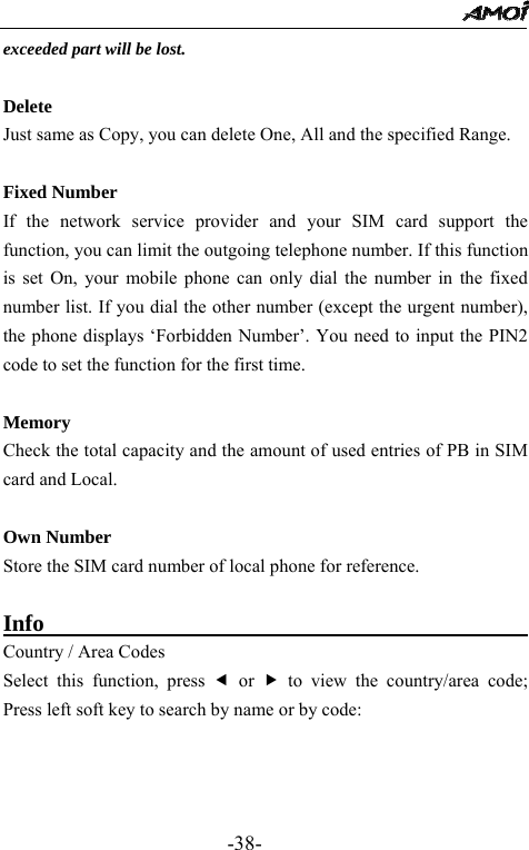                                                 -38- exceeded part will be lost.    Delete Just same as Copy, you can delete One, All and the specified Range.  Fixed Number If the network service provider and your SIM card support the function, you can limit the outgoing telephone number. If this function is set On, your mobile phone can only dial the number in the fixed number list. If you dial the other number (except the urgent number), the phone displays &lsquo;Forbidden Number&rsquo;. You need to input the PIN2 code to set the function for the first time.  Memory Check the total capacity and the amount of used entries of PB in SIM card and Local.  Own Number Store the SIM card number of local phone for reference.  Info                                           Country / Area Codes Select this function, press e or f to view the country/area code; Press left soft key to search by name or by code:  