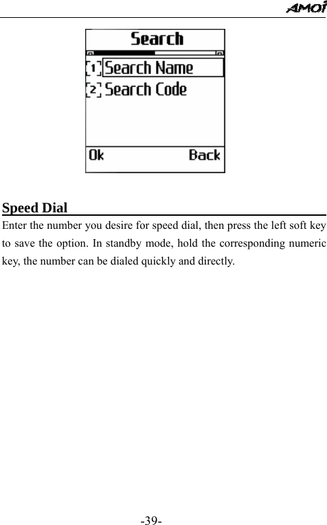                                                 -39-                 Speed Dial                                        Enter the number you desire for speed dial, then press the left soft key to save the option. In standby mode, hold the corresponding numeric key, the number can be dialed quickly and directly.