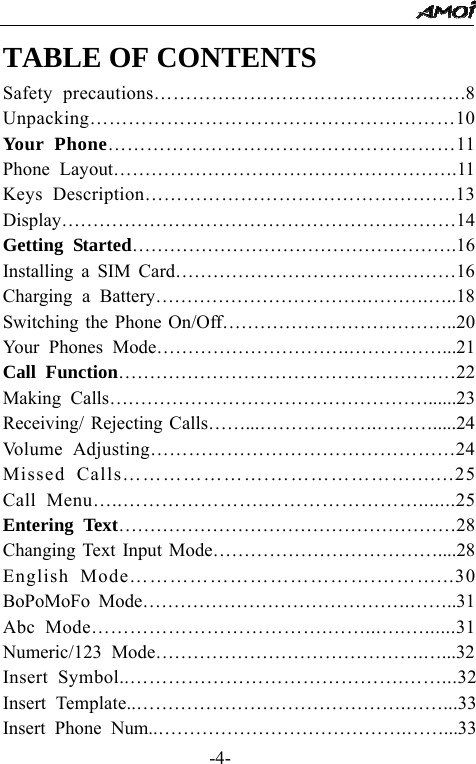                                                 -4- TABLE OF CONTENTS Safety precautions&hellip;&hellip;&hellip;&hellip;&hellip;&hellip;&hellip;&hellip;&hellip;&hellip;&hellip;&hellip;&hellip;&hellip;&hellip;&hellip;.8 Unpacking&hellip;&hellip;&hellip;&hellip;&hellip;&hellip;&hellip;&hellip;&hellip;&hellip;&hellip;&hellip;&hellip;&hellip;&hellip;&hellip;&hellip;&hellip;&hellip;10 Your Phone&hellip;&hellip;&hellip;&hellip;&hellip;&hellip;&hellip;&hellip;&hellip;&hellip;&hellip;&hellip;&hellip;&hellip;&hellip;&hellip;&hellip;&hellip;11 Phone Layout&hellip;&hellip;&hellip;&hellip;&hellip;&hellip;&hellip;&hellip;&hellip;&hellip;&hellip;&hellip;&hellip;&hellip;&hellip;&hellip;&hellip;&hellip;.11 Keys Description&hellip;&hellip;&hellip;&hellip;&hellip;&hellip;&hellip;&hellip;&hellip;&hellip;&hellip;&hellip;&hellip;&hellip;&hellip;&hellip;.13 Display&hellip;&hellip;&hellip;&hellip;&hellip;&hellip;&hellip;&hellip;&hellip;&hellip;&hellip;&hellip;&hellip;&hellip;&hellip;&hellip;&hellip;&hellip;&hellip;&hellip;&hellip;14 Getting Started&hellip;&hellip;&hellip;&hellip;&hellip;&hellip;&hellip;&hellip;&hellip;&hellip;&hellip;&hellip;&hellip;&hellip;&hellip;&hellip;&hellip;.16 Installing a SIM Card&hellip;&hellip;&hellip;&hellip;&hellip;&hellip;&hellip;&hellip;&hellip;&hellip;&hellip;&hellip;&hellip;&hellip;&hellip;16 Charging a Battery&hellip;&hellip;&hellip;&hellip;&hellip;&hellip;&hellip;&hellip;&hellip;&hellip;&hellip;.&hellip;&hellip;&hellip;.&hellip;..18 Switching the Phone On/Off&hellip;&hellip;&hellip;&hellip;&hellip;&hellip;&hellip;&hellip;&hellip;&hellip;&hellip;&hellip;..20 Your Phones Mode&hellip;&hellip;&hellip;&hellip;&hellip;&hellip;&hellip;&hellip;&hellip;&hellip;.&hellip;&hellip;&hellip;&hellip;&hellip;...21 Call Function&hellip;&hellip;&hellip;&hellip;&hellip;&hellip;&hellip;&hellip;&hellip;&hellip;&hellip;&hellip;&hellip;&hellip;&hellip;&hellip;&hellip;&hellip;22 Making Calls&hellip;&hellip;&hellip;&hellip;&hellip;&hellip;&hellip;&hellip;&hellip;&hellip;&hellip;&hellip;&hellip;&hellip;&hellip;&hellip;&hellip;......23 Receiving/ Rejecting Calls&hellip;&hellip;...&hellip;&hellip;&hellip;&hellip;&hellip;&hellip;.&hellip;&hellip;&hellip;.....24 Volume Adjusting&hellip;&hellip;&hellip;&hellip;&hellip;&hellip;&hellip;&hellip;&hellip;&hellip;&hellip;&hellip;&hellip;&hellip;&hellip;&hellip;24 Missed Calls&hellip;&hellip;&hellip;&hellip;&hellip;&hellip;&hellip;.&hellip;&hellip;&hellip;&hellip;&hellip;&hellip;&hellip;.......25 Call Menu&hellip;..&hellip;&hellip;&hellip;&hellip;&hellip;&hellip;&hellip;.&hellip;&hellip;&hellip;&hellip;&hellip;&hellip;&hellip;&hellip;.......25 Entering Text&hellip;&hellip;&hellip;&hellip;&hellip;&hellip;&hellip;&hellip;&hellip;&hellip;&hellip;&hellip;&hellip;&hellip;&hellip;&hellip;&hellip;&hellip;28 Changing Text Input Mode&hellip;&hellip;&hellip;&hellip;&hellip;&hellip;&hellip;&hellip;&hellip;&hellip;&hellip;&hellip;....28 English Mode&hellip;&hellip;&hellip;&hellip;&hellip;&hellip;&hellip;&hellip;&hellip;&hellip;&hellip;&hellip;.&hellip;&hellip;&hellip;...30 BoPoMoFo Mode&hellip;&hellip;&hellip;&hellip;&hellip;&hellip;&hellip;&hellip;&hellip;&hellip;&hellip;&hellip;&hellip;&hellip;.&hellip;&hellip;..31 Abc Mode&hellip;&hellip;&hellip;&hellip;&hellip;&hellip;&hellip;&hellip;&hellip;&hellip;&hellip;&hellip;.&hellip;&hellip;...&hellip;.&hellip;......31 Numeric/123 Mode&hellip;&hellip;&hellip;&hellip;&hellip;&hellip;&hellip;&hellip;&hellip;&hellip;&hellip;&hellip;&hellip;&hellip;.&hellip;...32 Insert Symbol..&hellip;&hellip;&hellip;&hellip;&hellip;&hellip;&hellip;&hellip;&hellip;&hellip;&hellip;&hellip;&hellip;&hellip;.&hellip;&hellip;...32 Insert Template..&hellip;&hellip;&hellip;&hellip;&hellip;&hellip;&hellip;&hellip;&hellip;&hellip;&hellip;&hellip;&hellip;&hellip;.&hellip;&hellip;...33 Insert Phone Num..&hellip;&hellip;&hellip;&hellip;&hellip;&hellip;&hellip;&hellip;&hellip;&hellip;&hellip;&hellip;&hellip;.&hellip;&hellip;...33 