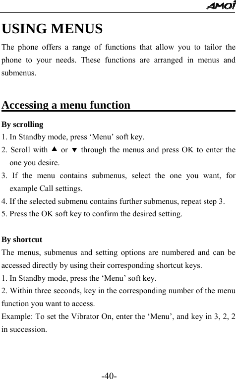                                                 -40- USING MENUS The phone offers a range of functions that allow you to tailor the phone to your needs. These functions are arranged in menus and submenus.  Accessing a menu function                      By scrolling 1. In Standby mode, press &lsquo;Menu&rsquo; soft key. 2. Scroll with c or d through the menus and press OK to enter the one you desire. 3. If the menu contains submenus, select the one you want, for example Call settings. 4. If the selected submenu contains further submenus, repeat step 3. 5. Press the OK soft key to confirm the desired setting.  By shortcut The menus, submenus and setting options are numbered and can be accessed directly by using their corresponding shortcut keys. 1. In Standby mode, press the &lsquo;Menu&rsquo; soft key. 2. Within three seconds, key in the corresponding number of the menu function you want to access. Example: To set the Vibrator On, enter the &lsquo;Menu&rsquo;, and key in 3, 2, 2 in succession.   