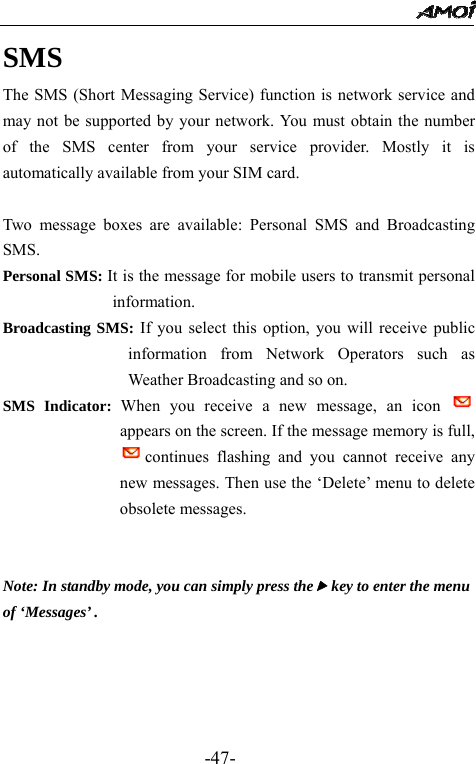                                                 -47- SMS The SMS (Short Messaging Service) function is network service and may not be supported by your network. You must obtain the number of the SMS center from your service provider. Mostly it is automatically available from your SIM card.  Two message boxes are available: Personal SMS and Broadcasting SMS. Personal SMS: It is the message for mobile users to transmit personal information. Broadcasting SMS: If you select this option, you will receive public information from Network Operators such as Weather Broadcasting and so on. SMS Indicator: When you receive a new message, an icon   appears on the screen. If the message memory is full, continues flashing and you cannot receive any new messages. Then use the &lsquo;Delete&rsquo; menu to delete obsolete messages.            Note: In standby mode, you can simply press thef key to enter the menu   of &lsquo;Messages&rsquo; .   