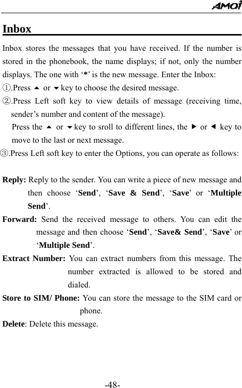                                                 -48- Inbox                                           Inbox stores the messages that you have received. If the number is stored in the phonebook, the name displays; if not, only the number displays. The one with &lsquo;*&rsquo; is the new message. Enter the Inbox: ①.Press  or key to choose the desired message. ②.Press Left soft key to view details of message (receiving time, sender&rsquo;s number and content of the message).      Press the  or key to sroll to different lines, the f or e key to move to the last or next message. ③.Press Left soft key to enter the Options, you can operate as follows:           Reply: Reply to the sender. You can write a piece of new message and then choose &lsquo;Send&rsquo;, &lsquo;Save &amp; Send&rsquo;, &lsquo;Save&rsquo; or &lsquo;Multiple Send&rsquo;. Forward: Send the received message to others. You can edit the message and then choose &lsquo;Send&rsquo;, &lsquo;Save&amp; Send&rsquo;, &lsquo;Save&rsquo; or &lsquo;Multiple Send&rsquo;.   Extract Number: You can extract numbers from this message. The number extracted is allowed to be stored and dialed. Store to SIM/ Phone: You can store the message to the SIM card or phone. Delete: Delete this message.    