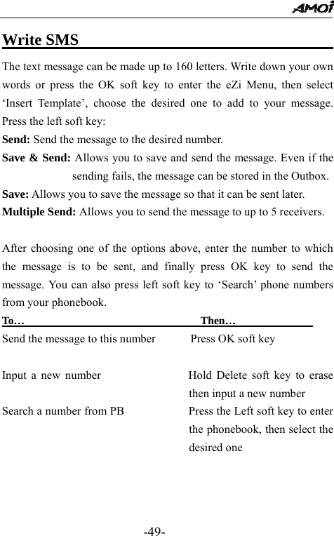                                                 -49- Write SMS                                        The text message can be made up to 160 letters. Write down your own words or press the OK soft key to enter the eZi Menu, then select &lsquo;Insert Template&rsquo;, choose the desired one to add to your message. Press the left soft key:   Send: Send the message to the desired number. Save &amp; Send: Allows you to save and send the message. Even if the sending fails, the message can be stored in the Outbox. Save: Allows you to save the message so that it can be sent later. Multiple Send: Allows you to send the message to up to 5 receivers.    After choosing one of the options above, enter the number to which the message is to be sent, and finally press OK key to send the message. You can also press left soft key to &lsquo;Search&rsquo; phone numbers from your phonebook. To&hellip;                                Then&hellip;               Send the message to this number            Press OK soft key  Input a new number               Hold Delete soft key to erase then input a new number Search a number from PB                      Press the Left soft key to enter the phonebook, then select the desired one    